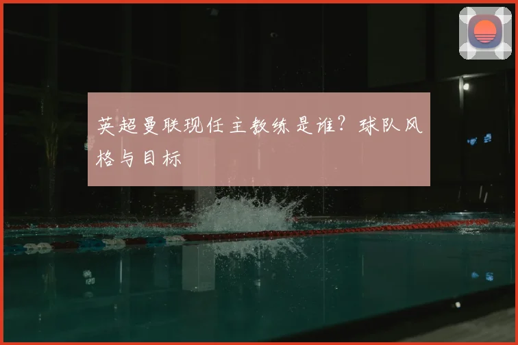 英超曼联现任主教练是谁?球队风格与目标