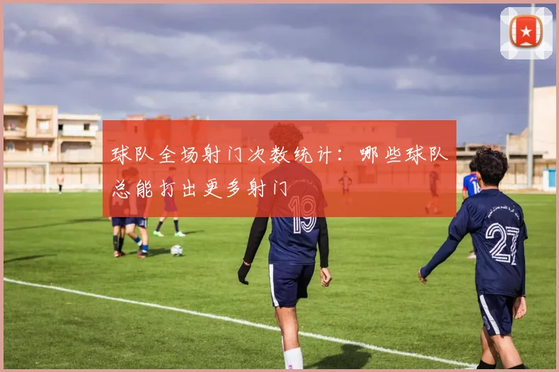 球队全场射门次数统计:哪些球队总能打出更多射门