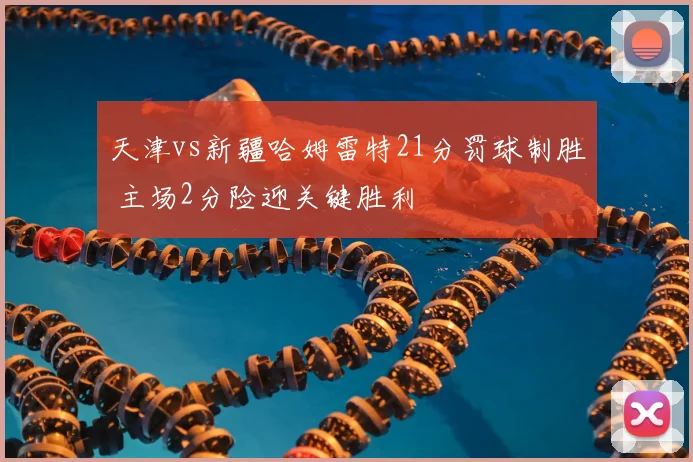 天津vs新疆哈姆雷特21分罚球制胜 主场2分险迎关键胜利