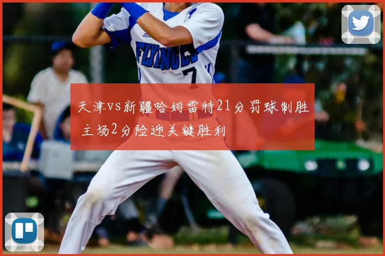 天津vs新疆哈姆雷特21分罚球制胜 主场2分险迎关键胜利
